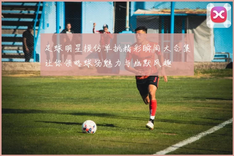 足球明星模仿单挑精彩瞬间大合集让你领略球场魅力与幽默风趣