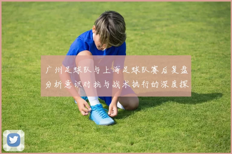 广州足球队与上海足球队赛后复盘分析意识对抗与战术执行的深度探讨