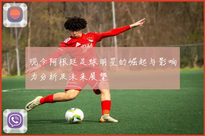 现今阿根廷足球明星的崛起与影响力分析及未来展望