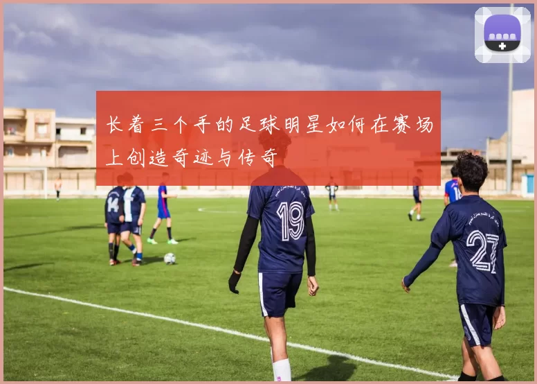 长着三个手的足球明星如何在赛场上创造奇迹与传奇