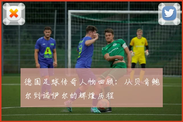 德国足球传奇人物回顾：从贝肯鲍尔到诺伊尔的辉煌历程