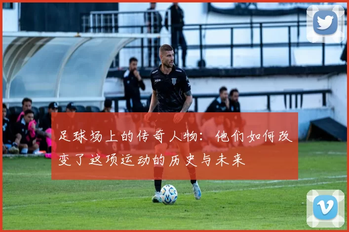 足球场上的传奇人物：他们如何改变了这项运动的历史与未来