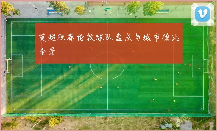 英超联赛伦敦球队盘点与城市德比全景