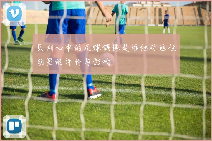 贝利心中的足球偶像是谁他对这位明星的评价与影响