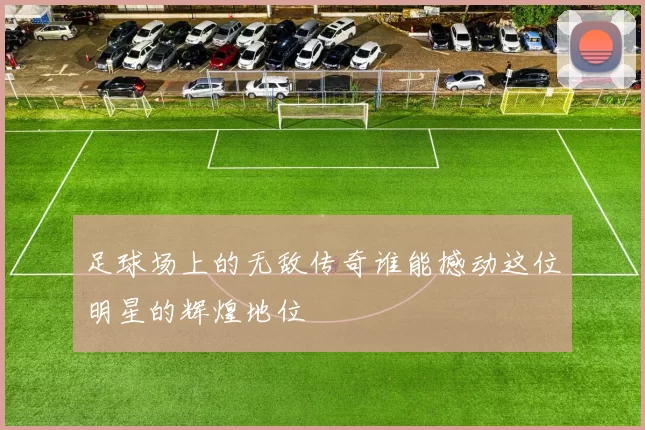 足球场上的无敌传奇谁能撼动这位明星的辉煌地位