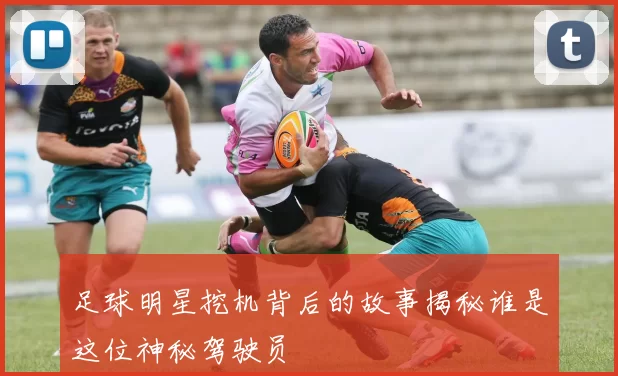 足球明星挖机背后的故事揭秘谁是这位神秘驾驶员