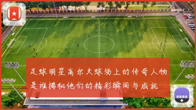 足球明星高尔夫球场上的传奇人物是谁揭秘他们的精彩瞬间与成就