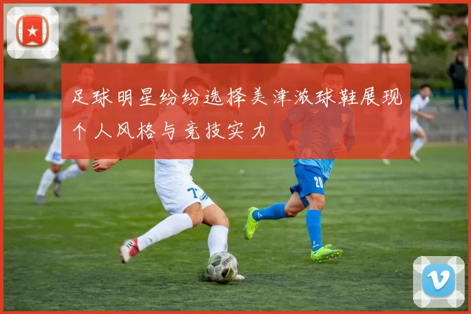 足球明星纷纷选择美津浓球鞋展现个人风格与竞技实力