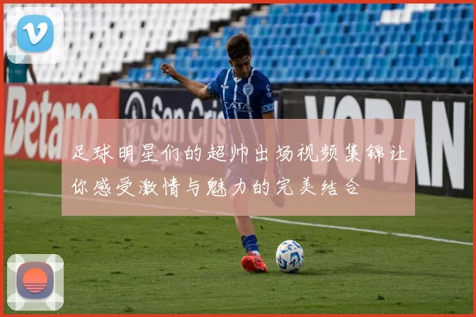 足球明星们的超帅出场视频集锦让你感受激情与魅力的完美结合