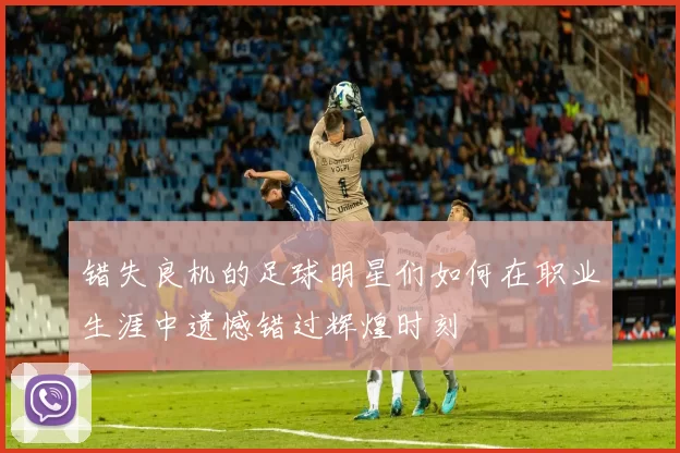 错失良机的足球明星们如何在职业生涯中遗憾错过辉煌时刻