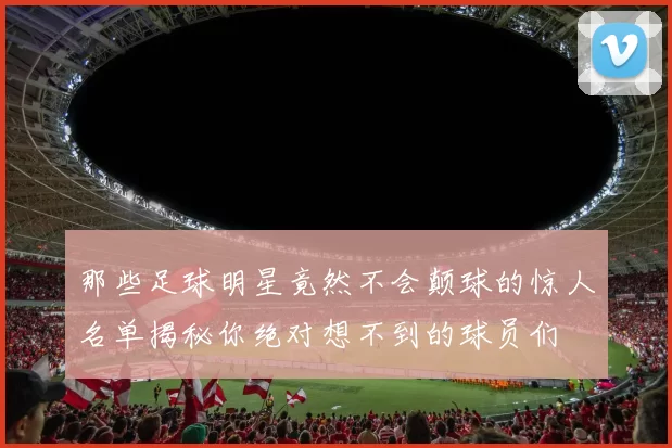 那些足球明星竟然不会颠球的惊人名单揭秘你绝对想不到的球员们