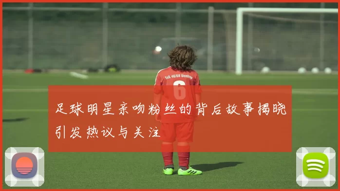足球明星亲吻粉丝的背后故事揭晓引发热议与关注