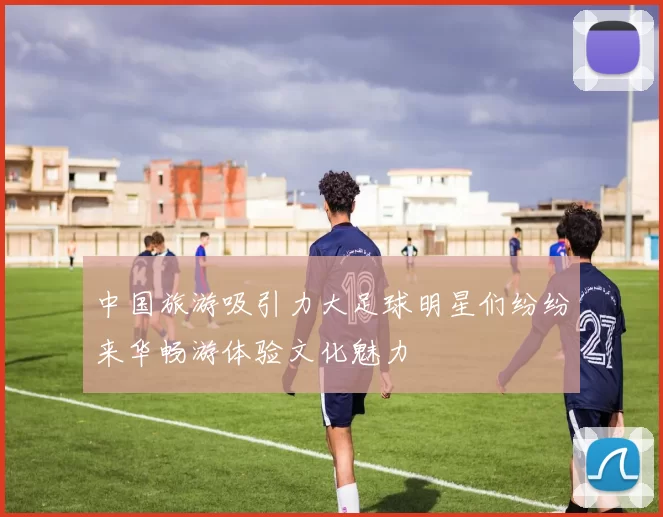 中国旅游吸引力大足球明星们纷纷来华畅游体验文化魅力