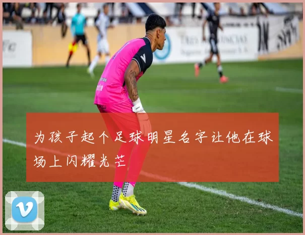 为孩子起个足球明星名字让他在球场上闪耀光芒
