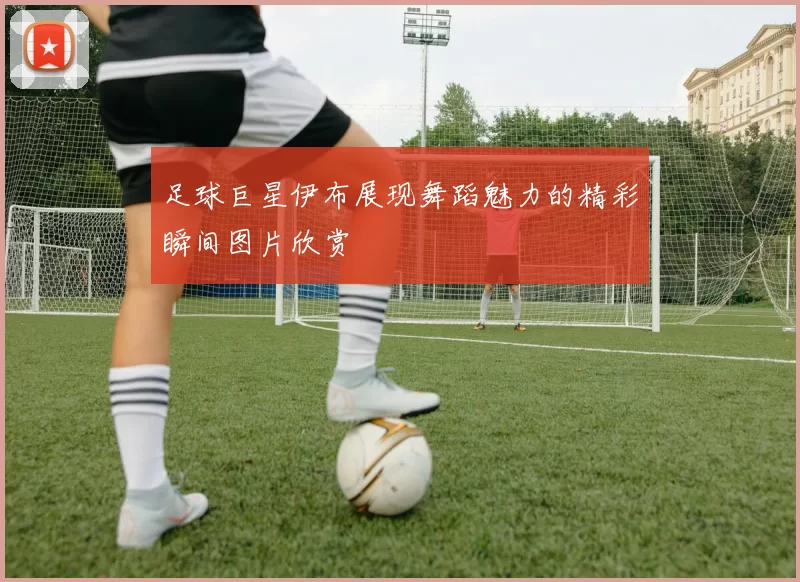 足球巨星伊布展现舞蹈魅力的精彩瞬间图片欣赏