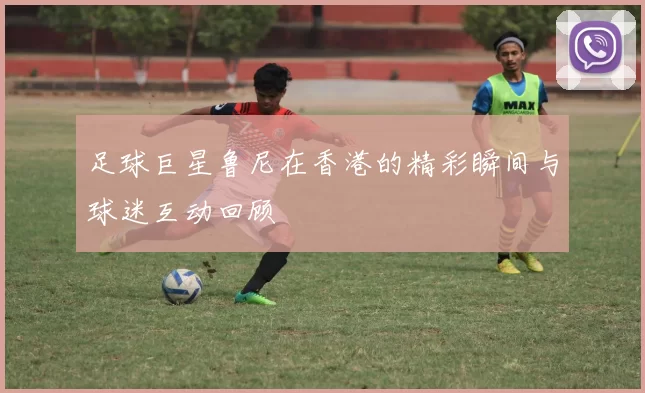 足球巨星鲁尼在香港的精彩瞬间与球迷互动回顾