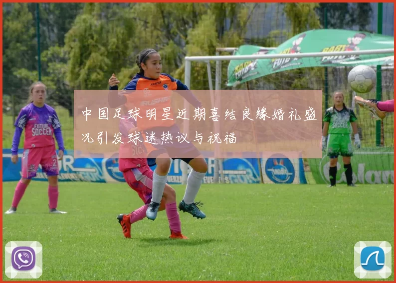 中国足球明星近期喜结良缘婚礼盛况引发球迷热议与祝福