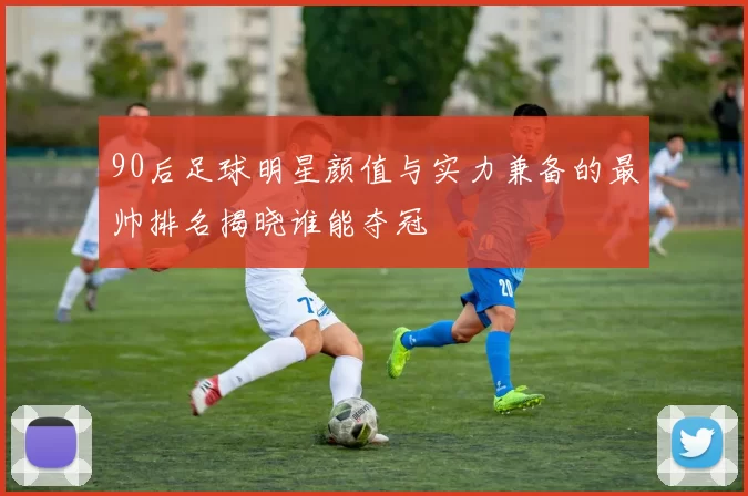 90后足球明星颜值与实力兼备的最帅排名揭晓谁能夺冠