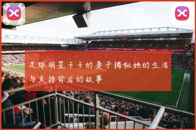 足球明星卡卡的妻子揭秘她的生活与支持背后的故事