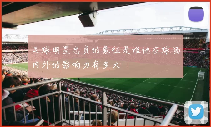 足球明星忠贞的象征是谁他在球场内外的影响力有多大