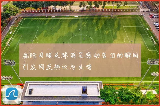 鹿晗目睹足球明星感动落泪的瞬间引发网友热议与共鸣
