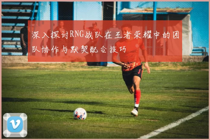 深入探讨RNG战队在王者荣耀中的团队协作与默契配合技巧