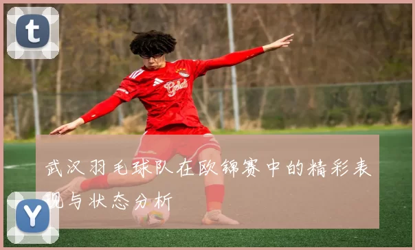 武汉羽毛球队在欧锦赛中的精彩表现与状态分析