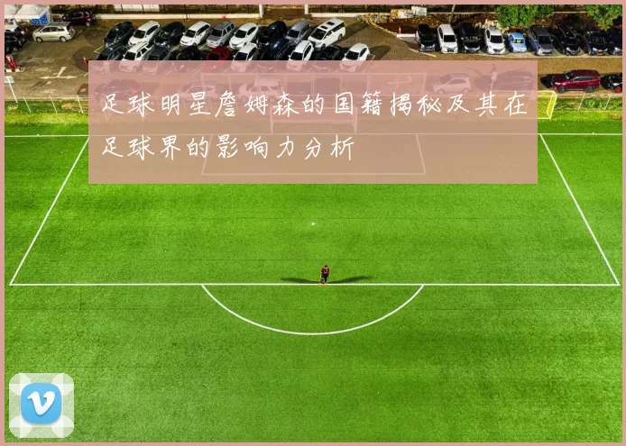 足球明星詹姆森的国籍揭秘及其在足球界的影响力分析