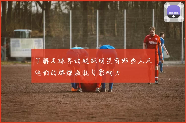 了解足球界的超级明星有哪些人及他们的辉煌成就与影响力