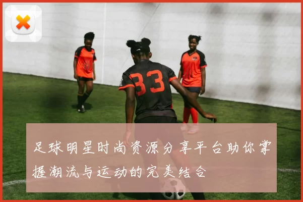 足球明星时尚资源分享平台助你掌握潮流与运动的完美结合