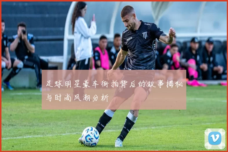 足球明星豪车街拍背后的故事揭秘与时尚风潮分析
