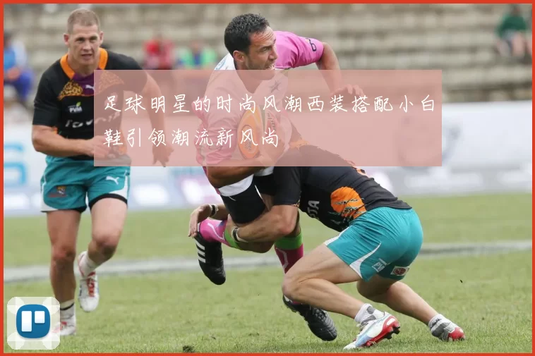 足球明星的时尚风潮西装搭配小白鞋引领潮流新风尚