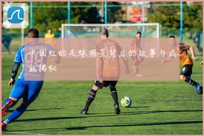 中国红的足球明星背后的故事与成就揭秘