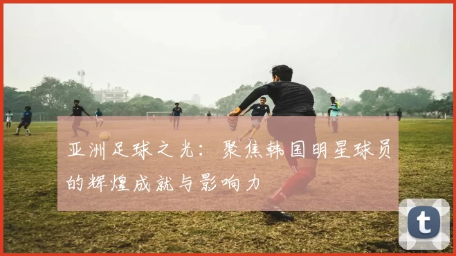 亚洲足球之光：聚焦韩国明星球员的辉煌成就与影响力