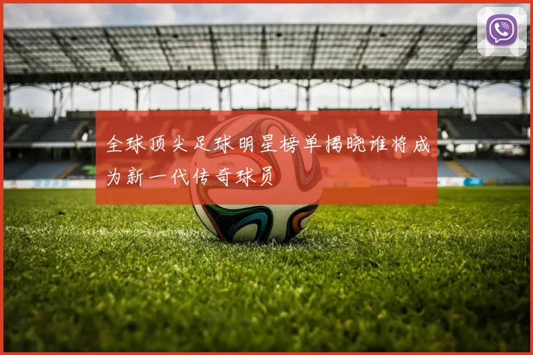 全球顶尖足球明星榜单揭晓谁将成为新一代传奇球员