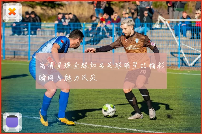 高清呈现全球知名足球明星的精彩瞬间与魅力风采