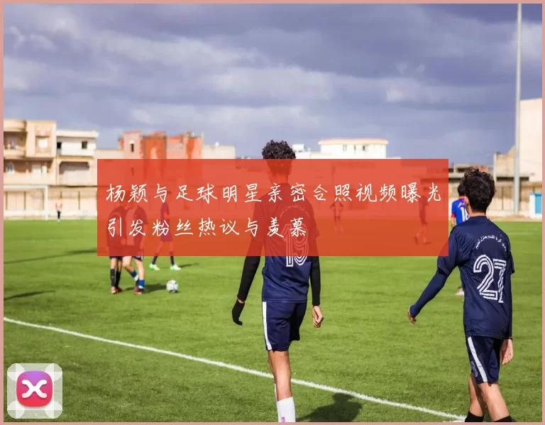 杨颖与足球明星亲密合照视频曝光引发粉丝热议与羡慕