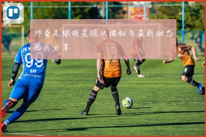 帅哥足球明星现状揭秘与最新动态图片分享