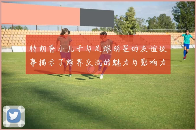 特朗普小儿子与足球明星的友谊故事揭示了跨界交流的魅力与影响力