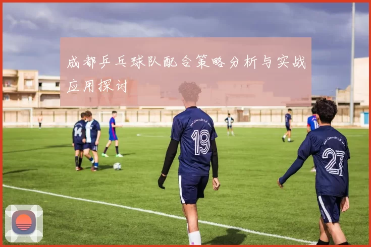 成都乒乓球队配合策略分析与实战应用探讨