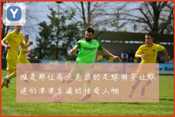 谁是那位有点秃顶的足球明星让球迷们津津乐道的传奇人物
