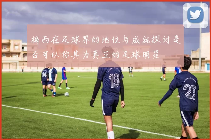 梅西在足球界的地位与成就探讨是否可以称其为真正的足球明星