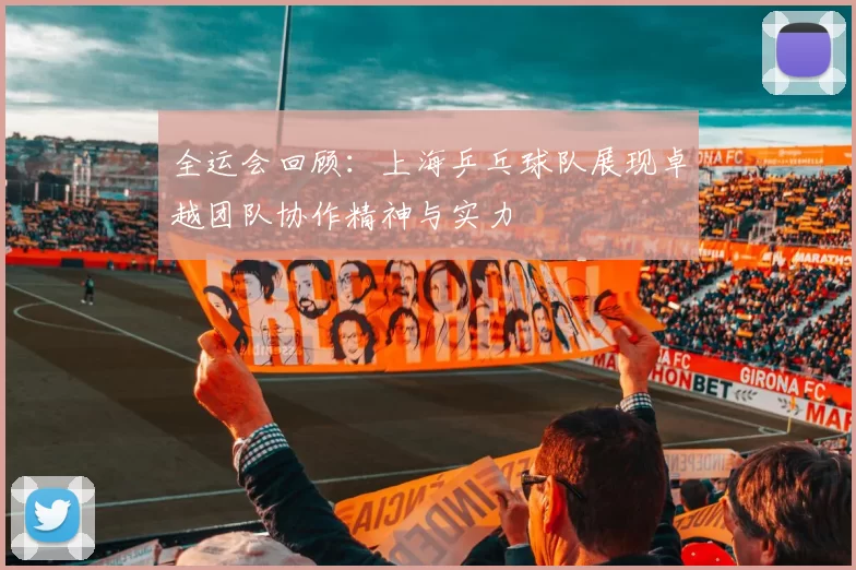 全运会回顾：上海乒乓球队展现卓越团队协作精神与实力