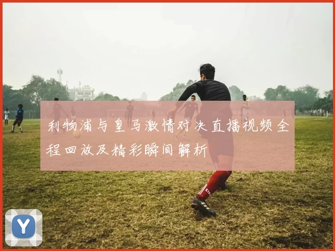利物浦与皇马激情对决直播视频全程回放及精彩瞬间解析