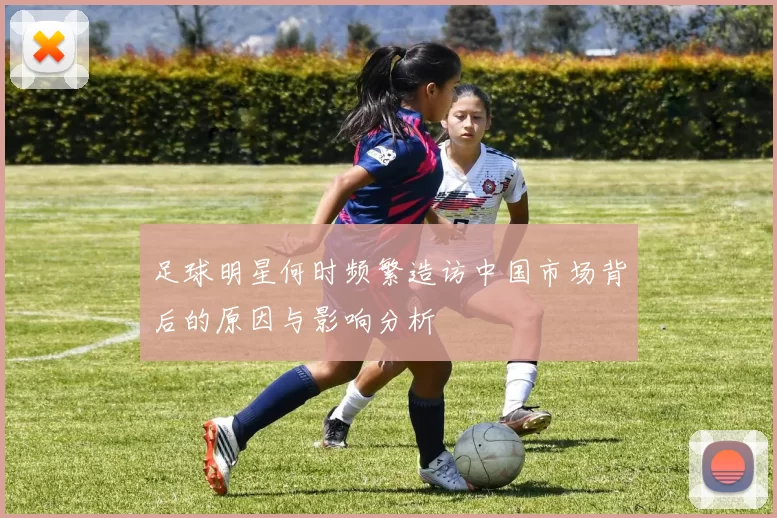 足球明星何时频繁造访中国市场背后的原因与影响分析
