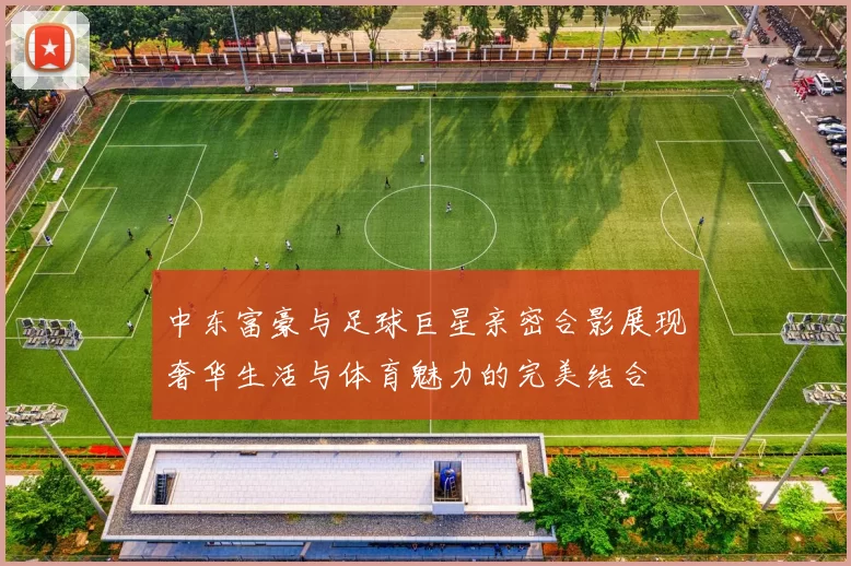 中东富豪与足球巨星亲密合影展现奢华生活与体育魅力的完美结合
