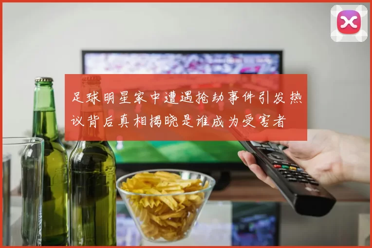 足球明星家中遭遇抢劫事件引发热议背后真相揭晓是谁成为受害者