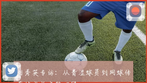 刘秀英专访：从青涩球员到网球传奇的成长之路回顾