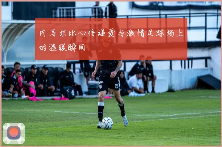内马尔比心传递爱与激情足球场上的温暖瞬间