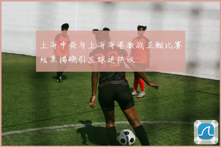 上海申花与上海海港激战正酣比赛结果揭晓引发球迷热议